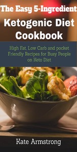 The Easy 5- Ingredient Ketogenic Diet Cookbook. - High fat, Low Carb and Pocket Friendly Recipes for Busy People on Keto Diet